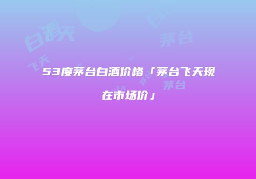 53度茅台白酒价格「茅台飞天现在市场价」