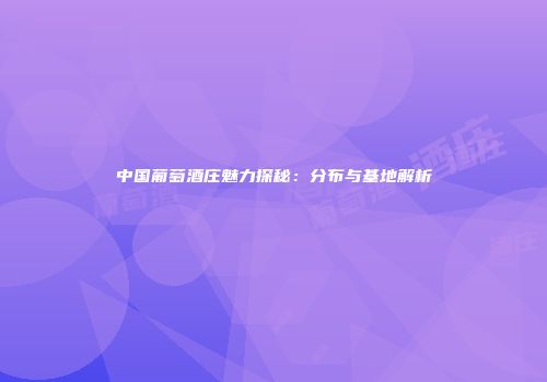 中国葡萄酒庄魅力探秘：分布与基地解析