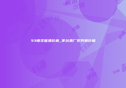 53度汉酱酒价格_茅台酒厂系列洒价格