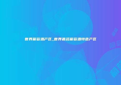世界葡萄酒产区_世界著名葡萄酒特色产区