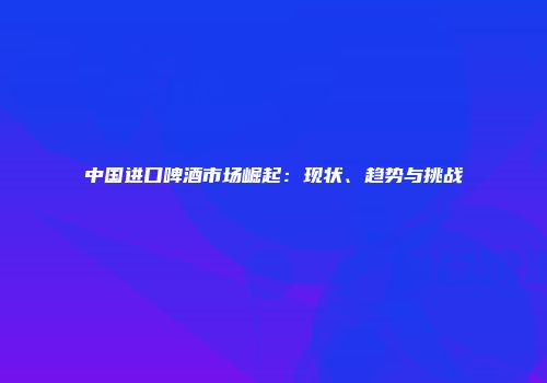 中国进口啤酒市场崛起：现状、趋势与挑战