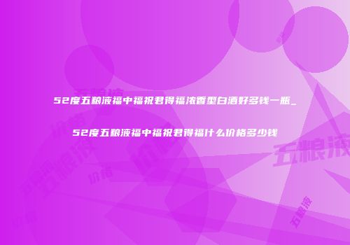 52度五粮液福中福祝君得福浓香型白酒好多钱一瓶_52度五粮液福中福祝君得福什么价格多少钱