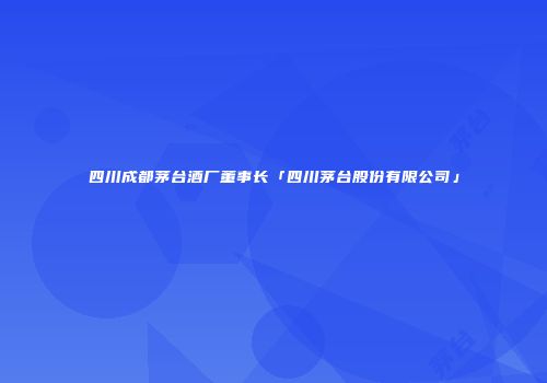 四川成都茅台酒厂董事长「四川茅台股份有限公司」