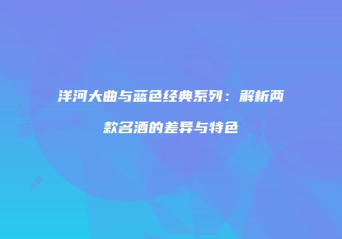 洋河大曲与蓝色经典系列：解析两款名酒的差异与特色