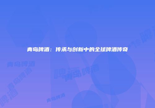 青岛啤酒：传承与创新中的全球啤酒传奇