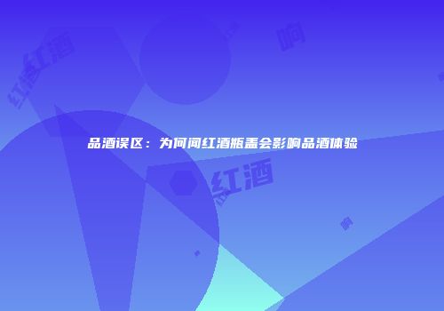 品酒误区：为何闻红酒瓶盖会影响品酒体验