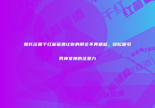 船长庄园干红葡萄酒让你的聚会不再尴尬，轻松吸引男神女神的注意力
