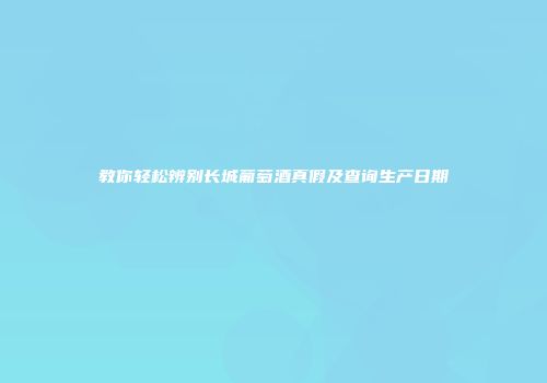 教你轻松辨别长城葡萄酒真假及查询生产日期