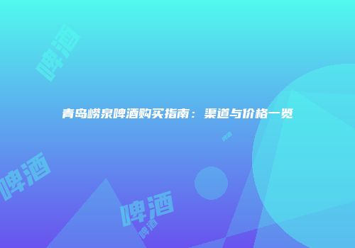 青岛崂泉啤酒购买指南：渠道与价格一览