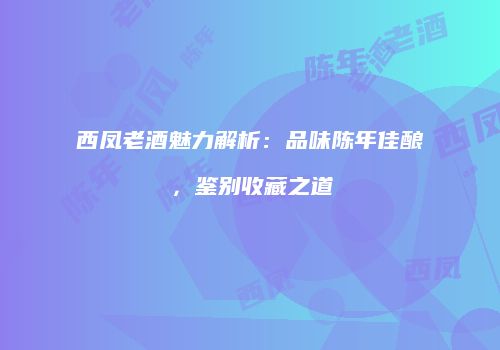 西凤老酒魅力解析：品味陈年佳酿，鉴别收藏之道