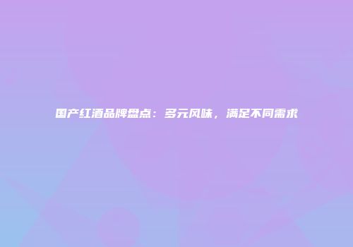 国产红酒品牌盘点：多元风味，满足不同需求
