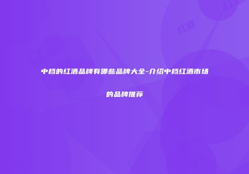 中档的红酒品牌有哪些品牌大全-介绍中档红酒市场的品牌推荐