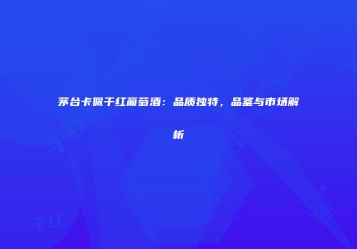 茅台卡佩干红葡萄酒：品质独特，品鉴与市场解析