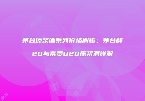 茅台原浆酒系列价格解析：茅台醇20与富贵U20原浆酒详解