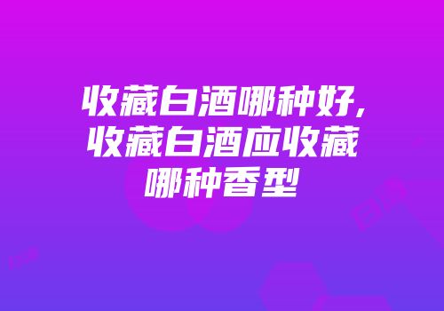 收藏白酒哪种好,收藏白酒应收藏哪种香型
