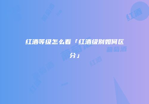 红酒等级怎么看「红酒级别如何区分」