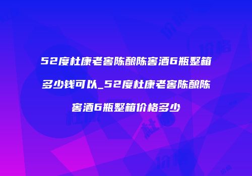 52度杜康老窖陈酿陈窖酒6瓶整箱多少钱可以_52度杜康老窖陈酿陈窖酒6瓶整箱价格多少