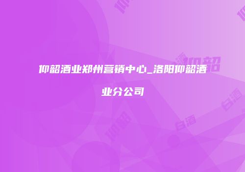 仰韶酒业郑州营销中心_洛阳仰韶酒业分公司