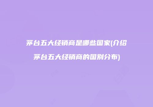 茅台五大经销商是哪些国家(介绍茅台五大经销商的国别分布)