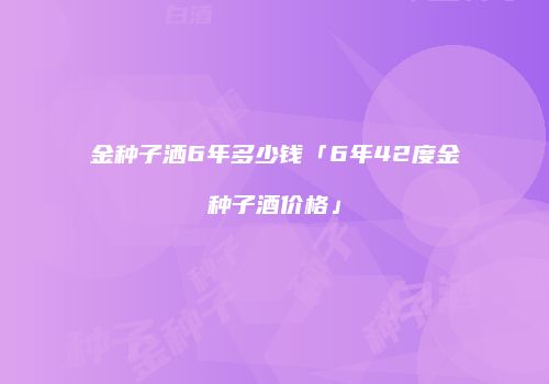 金种子洒6年多少钱「6年42度金种子酒价格」