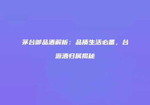 茅台御品酒解析：品质生活必备，台源酒归属揭秘
