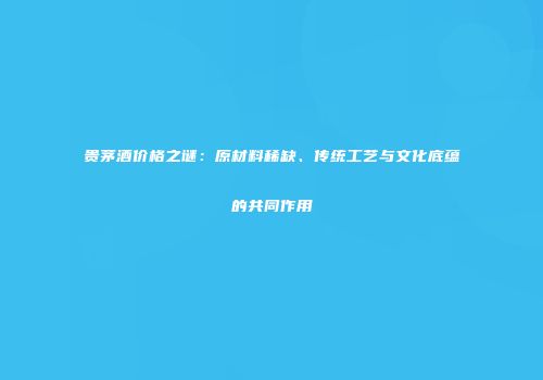 贵茅酒价格之谜：原材料稀缺、传统工艺与文化底蕴的共同作用