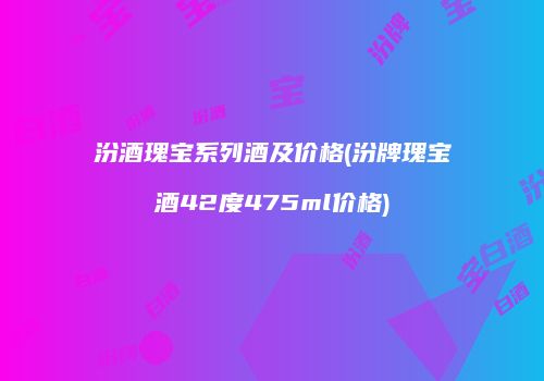 汾酒瑰宝系列酒及价格(汾牌瑰宝酒42度475ml价格)