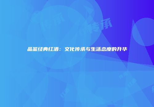 品鉴经典红酒：文化传承与生活态度的升华