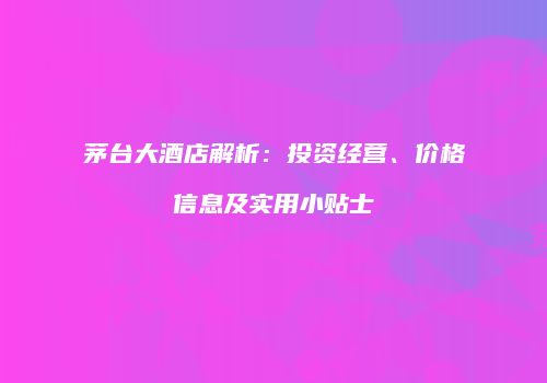茅台大酒店解析：投资经营、价格信息及实用小贴士