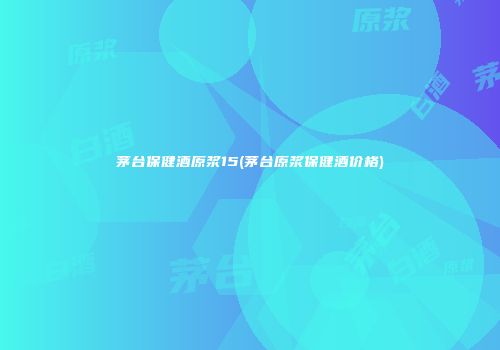 茅台保健酒原浆15(茅台原浆保健酒价格)