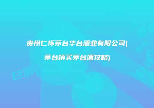 贵州仁怀茅台华台酒业有限公司(茅台镇买茅台酒攻略)