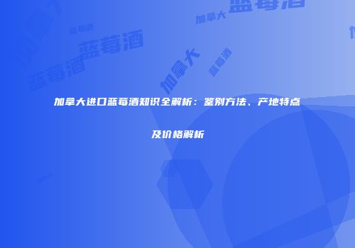 加拿大进口蓝莓酒知识全解析：鉴别方法、产地特点及价格解析