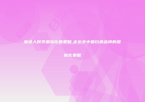 推进人民币国际化的策略,走出去中国白酒品牌的国际化策略