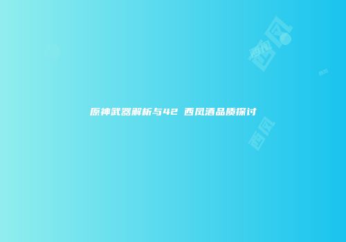 原神武器解析与42℃西凤酒品质探讨