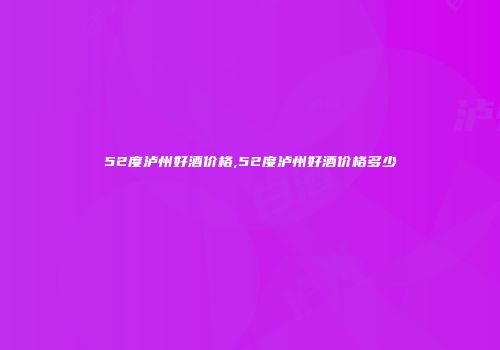 52度泸州好酒价格,52度泸州好酒价格多少
