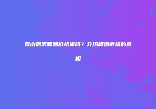 泰山原浆啤酒价格贵吗？介绍啤酒市场的真相