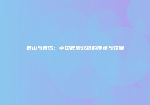 泰山与青岛：中国啤酒双雄的传承与较量