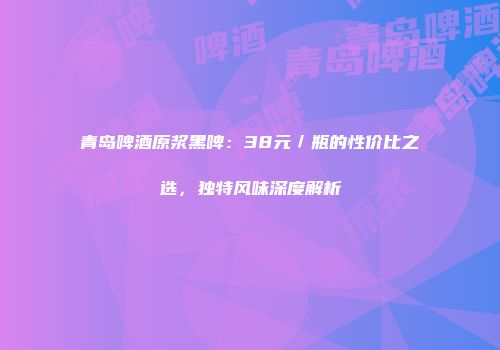 青岛啤酒原浆黑啤：38元／瓶的性价比之选，独特风味深度解析