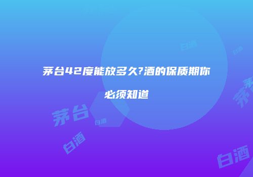 茅台42度能放多久?酒的保质期你必须知道