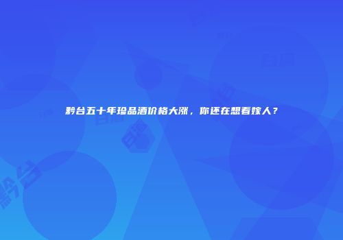 黔台五十年珍品酒价格大涨，你还在想着嫁人？