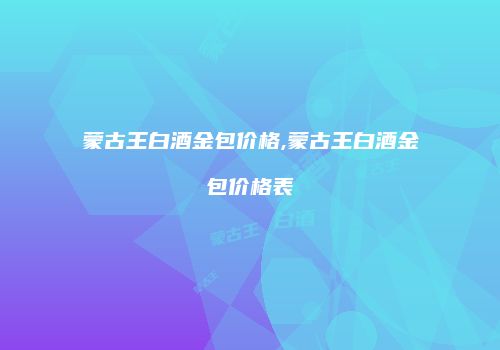 蒙古王白酒金包价格,蒙古王白酒金包价格表