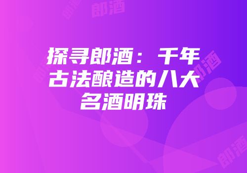 探寻郎酒：千年古法酿造的八大名酒明珠