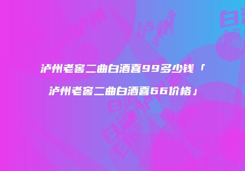 泸州老窖二曲白酒喜99多少钱「泸州老窖二曲白酒喜66价格」