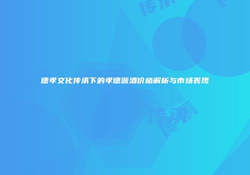 德孝文化传承下的孝德源酒价格解析与市场表现