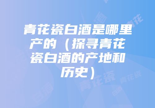 青花瓷白酒是哪里产的（探寻青花瓷白酒的产地和历史）