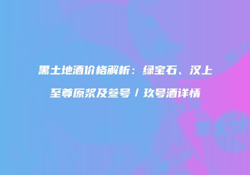 黑土地酒价格解析：绿宝石、汉上至尊原浆及叁号／玖号酒详情