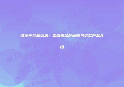 威龙干红葡萄酒：赤霞珠品种解析与多款产品介绍