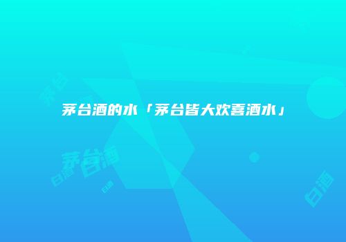 茅台酒的水「茅台皆大欢喜酒水」
