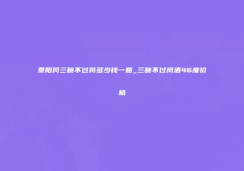 景阳冈三碗不过岗多少钱一瓶_三碗不过岗酒46度价格