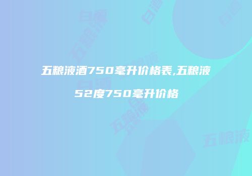 五粮液酒750毫升价格表,五粮液52度750毫升价格